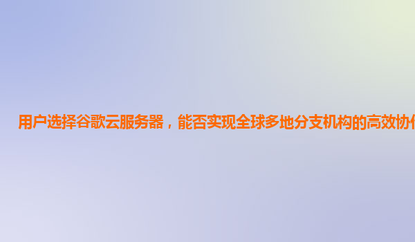 用户选择谷歌云服务器，能否实现全球多地分支机构的高效协作办公？