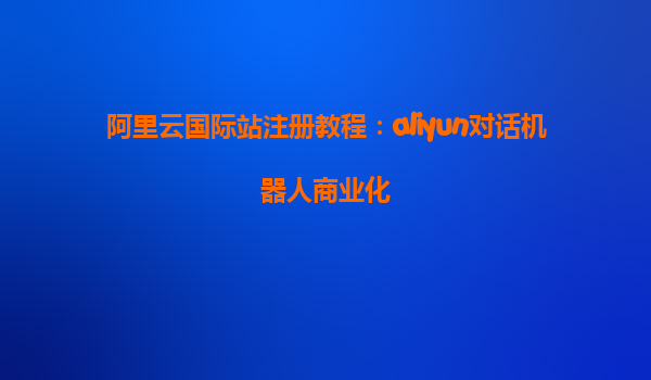 阿里云国际站注册教程：aliyun对话机器人商业化