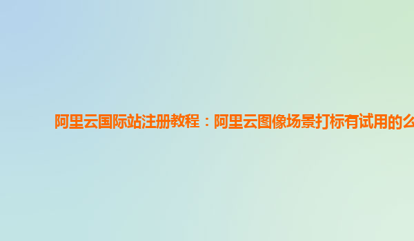 阿里云国际站注册教程：阿里云图像场景打标有试用的么