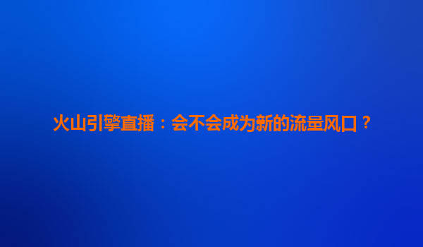 火山引擎直播：会不会成为新的流量风口？