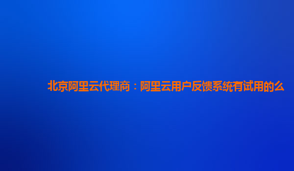 北京阿里云代理商：阿里云用户反馈系统有试用的么