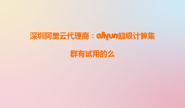 深圳阿里云代理商：aliyun超级计算集群有试用的么