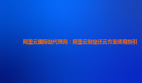 阿里云国际站代理商：阿里云制定迁云方案使用指引