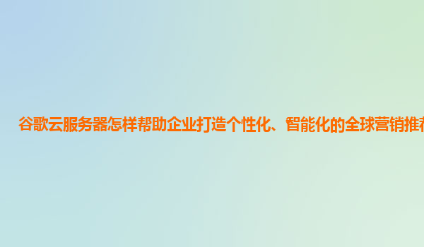 谷歌云服务器怎样帮助企业打造个性化、智能化的全球营销推荐系统？