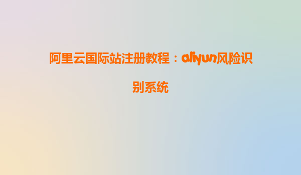 阿里云国际站注册教程：aliyun风险识别系统