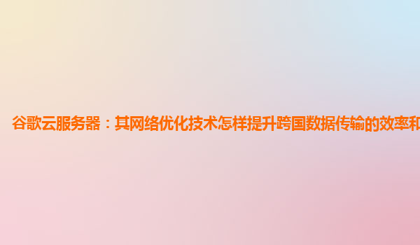 谷歌云服务器：其网络优化技术怎样提升跨国数据传输的效率和稳定性？