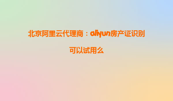 北京阿里云代理商：aliyun房产证识别可以试用么