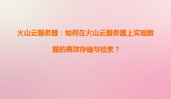 火山云服务器：如何在火山云服务器上实现数据的高效存储与检索？