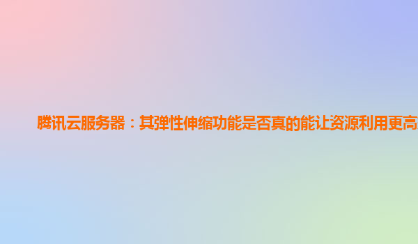 腾讯云服务器：其弹性伸缩功能是否真的能让资源利用更高效？