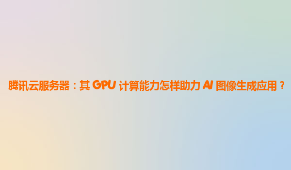 腾讯云服务器：其 GPU 计算能力怎样助力 AI 图像生成应用？