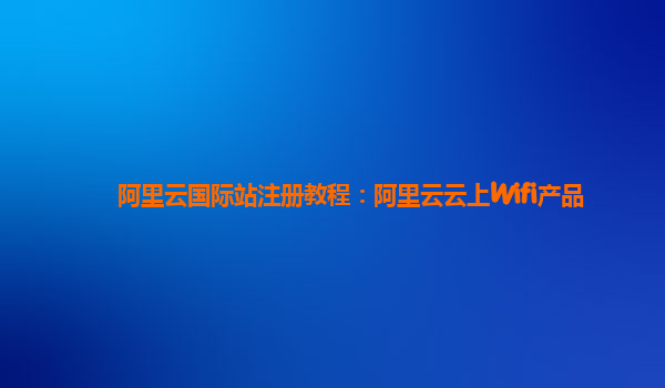 阿里云国际站注册教程：阿里云云上Wifi产品