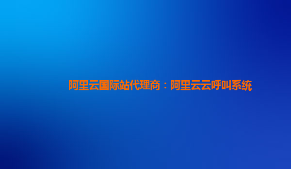 阿里云国际站代理商：阿里云云呼叫系统