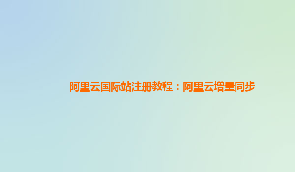 阿里云国际站注册教程：阿里云增量同步