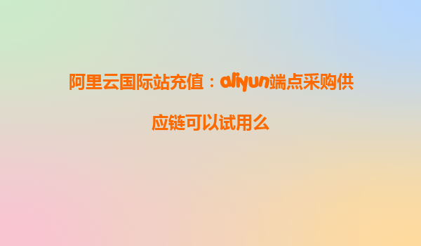 阿里云国际站充值：aliyun端点采购供应链可以试用么