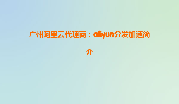 广州阿里云代理商：aliyun分发加速简介