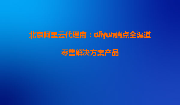 北京阿里云代理商：aliyun端点全渠道零售解决方案产品