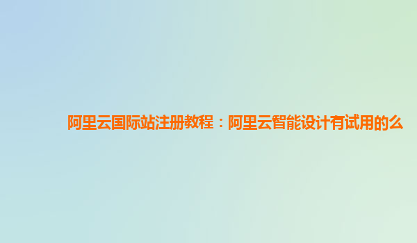 阿里云国际站注册教程：阿里云智能设计有试用的么