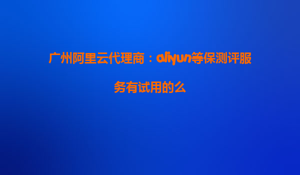 广州阿里云代理商：aliyun等保测评服务有试用的么