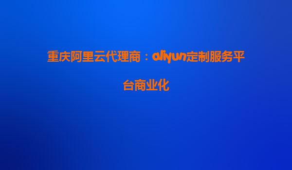 重庆阿里云代理商：aliyun定制服务平台商业化