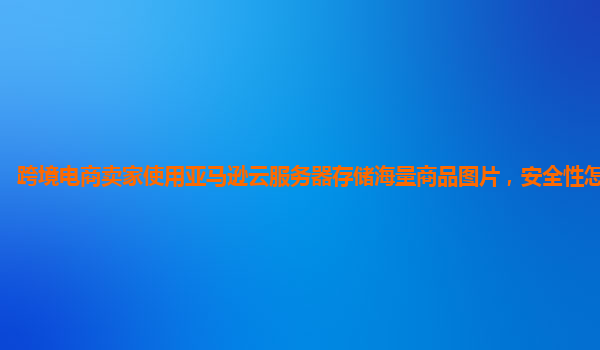 跨境电商卖家使用亚马逊云服务器存储海量商品图片，安全性怎样保障？