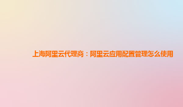 上海阿里云代理商：阿里云应用配置管理怎么使用