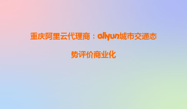 重庆阿里云代理商：aliyun城市交通态势评价商业化