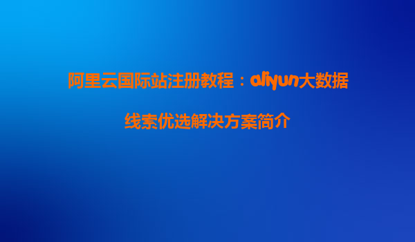 阿里云国际站注册教程：aliyun大数据线索优选解决方案简介