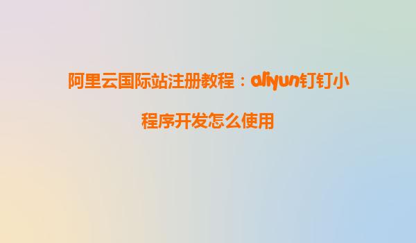 阿里云国际站注册教程：aliyun钉钉小程序开发怎么使用