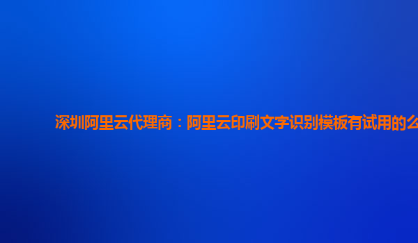 深圳阿里云代理商：阿里云印刷文字识别模板有试用的么