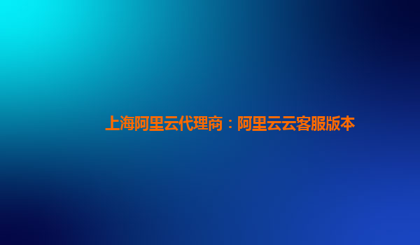 上海阿里云代理商：阿里云云客服版本