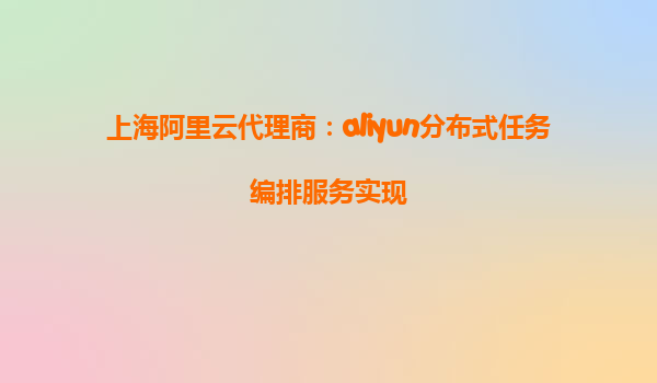 上海阿里云代理商：aliyun分布式任务编排服务实现
