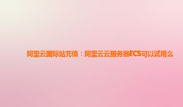 阿里云国际站充值：阿里云云服务器ECS可以试用么