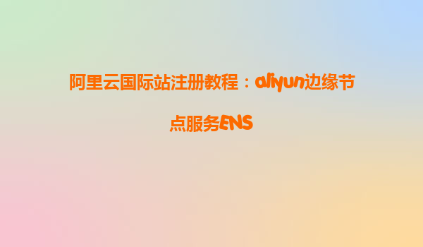阿里云国际站注册教程：aliyun边缘节点服务ENS