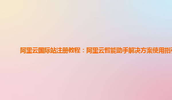 阿里云国际站注册教程：阿里云智能助手解决方案使用指引