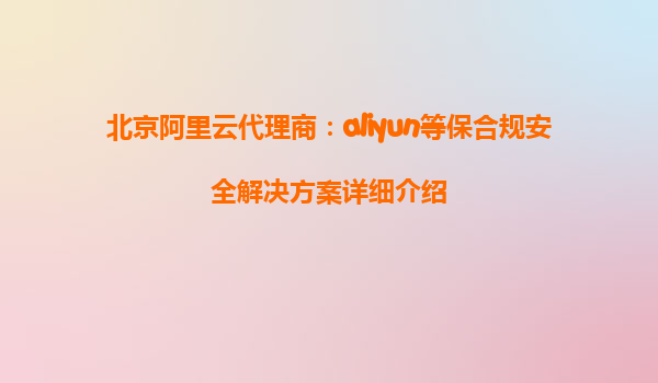 北京阿里云代理商：aliyun等保合规安全解决方案详细介绍