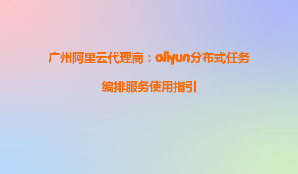 广州阿里云代理商：aliyun分布式任务编排服务使用指引