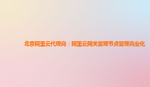 北京阿里云代理商：阿里云网关管理节点管理商业化