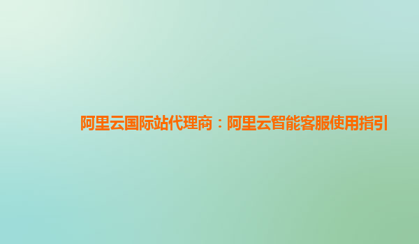 阿里云国际站代理商：阿里云智能客服使用指引