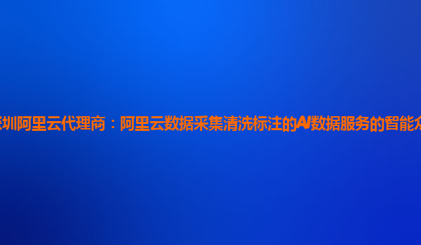 深圳阿里云代理商：阿里云数据采集清洗标注的AI数据服务的智能众包平台实现