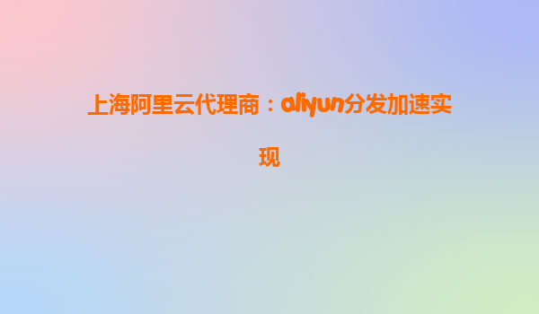 上海阿里云代理商：aliyun分发加速实现