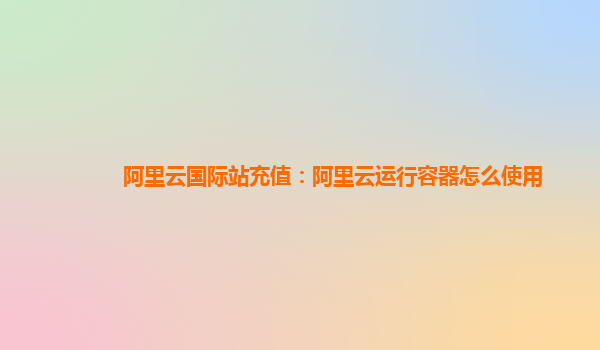 阿里云国际站充值：阿里云运行容器怎么使用