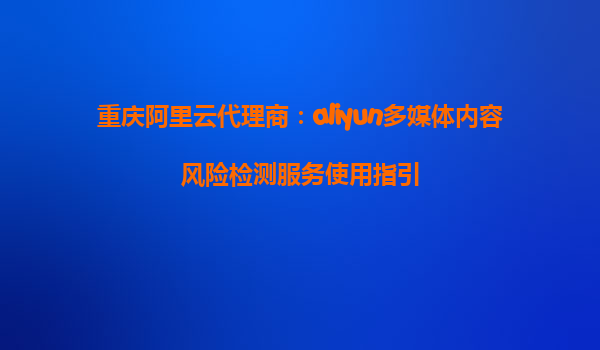 重庆阿里云代理商：aliyun多媒体内容风险检测服务使用指引
