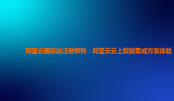 阿里云国际站注册教程：阿里云云上数据集成方案体验