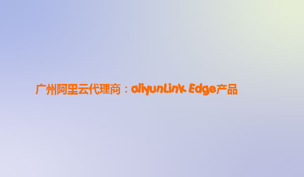 广州阿里云代理商：aliyunLink Edge产品