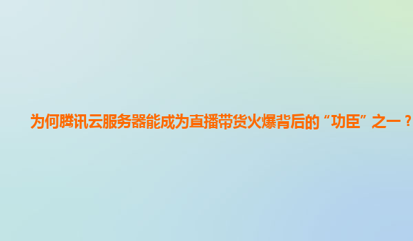 为何腾讯云服务器能成为直播带货火爆背后的 “功臣” 之一？
