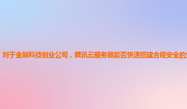 对于金融科技创业公司，腾讯云服务器能否快速搭建合规安全的业务系统？