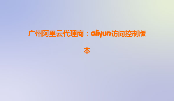 广州阿里云代理商：aliyun访问控制版本