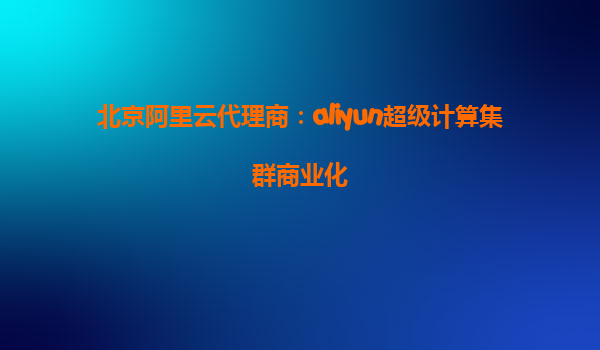 北京阿里云代理商：aliyun超级计算集群商业化