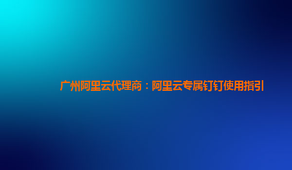 广州阿里云代理商：阿里云专属钉钉使用指引