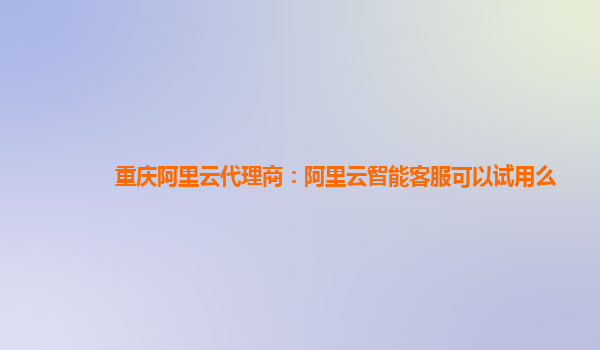 重庆阿里云代理商：阿里云智能客服可以试用么